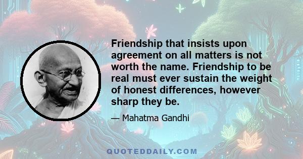 Friendship that insists upon agreement on all matters is not worth the name. Friendship to be real must ever sustain the weight of honest differences, however sharp they be.