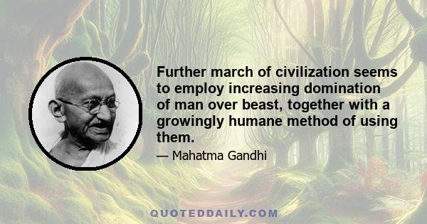 Further march of civilization seems to employ increasing domination of man over beast, together with a growingly humane method of using them.