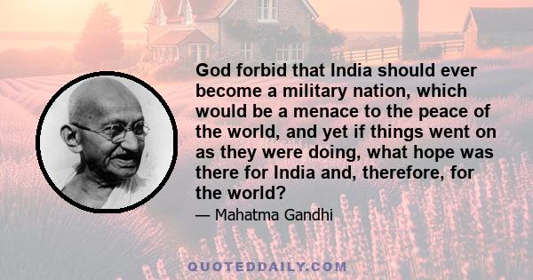 God forbid that India should ever become a military nation, which would be a menace to the peace of the world, and yet if things went on as they were doing, what hope was there for India and, therefore, for the world?