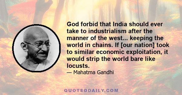 God forbid that India should ever take to industrialism after the manner of the west... keeping the world in chains. If [our nation] took to similar economic exploitation, it would strip the world bare like locusts.