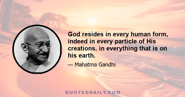 God resides in every human form, indeed in every particle of His creations, in everything that is on his earth.