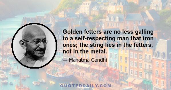 Golden fetters are no less galling to a self-respecting man that iron ones; the sting lies in the fetters, not in the metal.