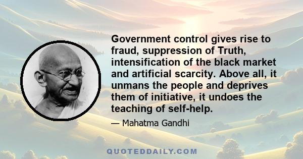 Government control gives rise to fraud, suppression of Truth, intensification of the black market and artificial scarcity. Above all, it unmans the people and deprives them of initiative, it undoes the teaching of