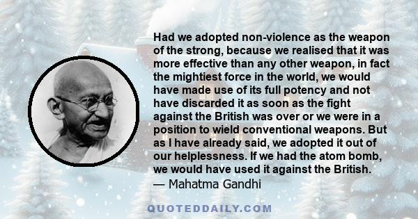 Had we adopted non-violence as the weapon of the strong, because we realised that it was more effective than any other weapon, in fact the mightiest force in the world, we would have made use of its full potency and not 