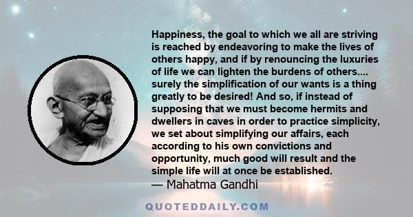 Happiness, the goal to which we all are striving is reached by endeavoring to make the lives of others happy, and if by renouncing the luxuries of life we can lighten the burdens of others.... surely the simplification