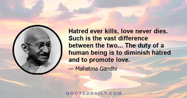 Hatred ever kills, love never dies. Such is the vast difference between the two... The duty of a human being is to diminish hatred and to promote love.