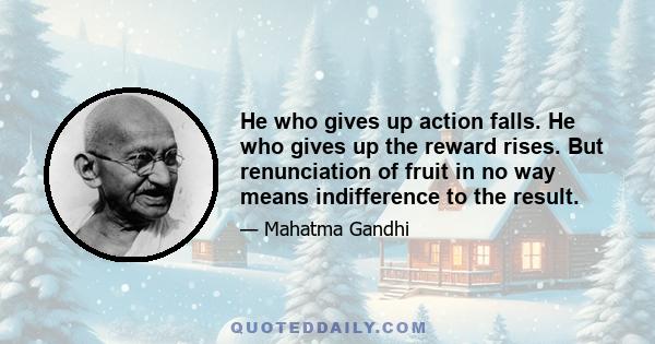 He who gives up action falls. He who gives up the reward rises. But renunciation of fruit in no way means indifference to the result.