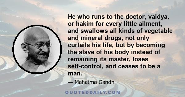 He who runs to the doctor, vaidya, or hakim for every little ailment, and swallows all kinds of vegetable and mineral drugs, not only curtails his life, but by becoming the slave of his body instead of remaining its