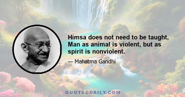 Himsa does not need to be taught, Man as animal is violent, but as spirit is nonviolent.