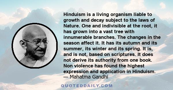 Hinduism is a living organism liable to growth and decay subject to the laws of Nature. One and indivisible at the root, it has grown into a vast tree with innumerable branches. The changes in the season affect it. It