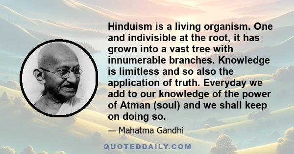 Hinduism is a living organism. One and indivisible at the root, it has grown into a vast tree with innumerable branches. Knowledge is limitless and so also the application of truth. Everyday we add to our knowledge of