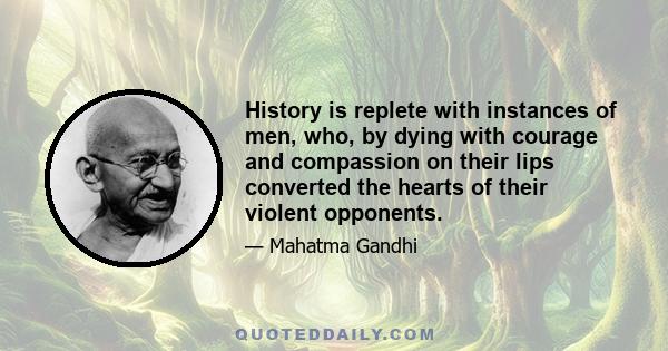 History is replete with instances of men, who, by dying with courage and compassion on their lips converted the hearts of their violent opponents.