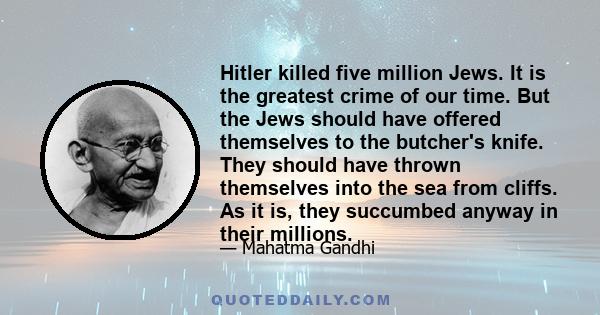 Hitler killed five million Jews. It is the greatest crime of our time. But the Jews should have offered themselves to the butcher's knife. They should have thrown themselves into the sea from cliffs. As it is, they