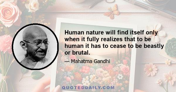 Human nature will find itself only when it fully realizes that to be human it has to cease to be beastly or brutal.