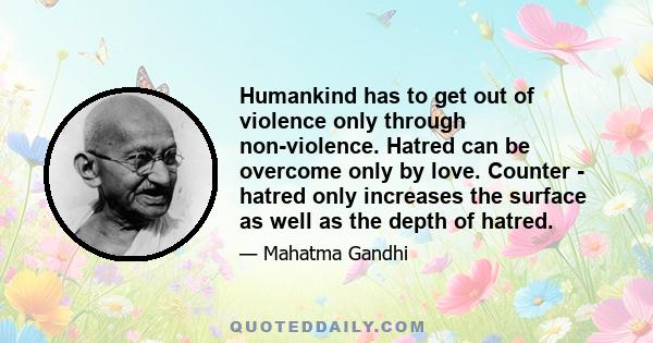 Humankind has to get out of violence only through non-violence. Hatred can be overcome only by love. Counter - hatred only increases the surface as well as the depth of hatred.