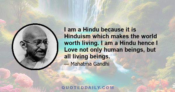 I am a Hindu because it is Hinduism which makes the world worth living. I am a Hindu hence I Love not only human beings, but all living beings.