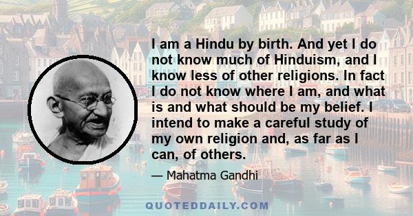 I am a Hindu by birth. And yet I do not know much of Hinduism, and I know less of other religions. In fact I do not know where I am, and what is and what should be my belief. I intend to make a careful study of my own