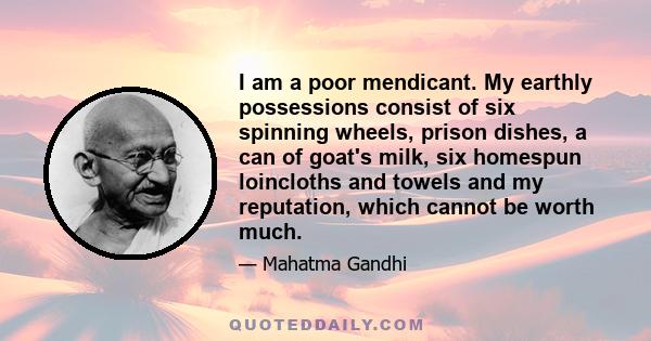 I am a poor mendicant. My earthly possessions consist of six spinning wheels, prison dishes, a can of goat's milk, six homespun loincloths and towels and my reputation, which cannot be worth much.