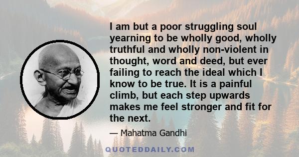 I am but a poor struggling soul yearning to be wholly good, wholly truthful and wholly non-violent in thought, word and deed, but ever failing to reach the ideal which I know to be true. It is a painful climb, but each