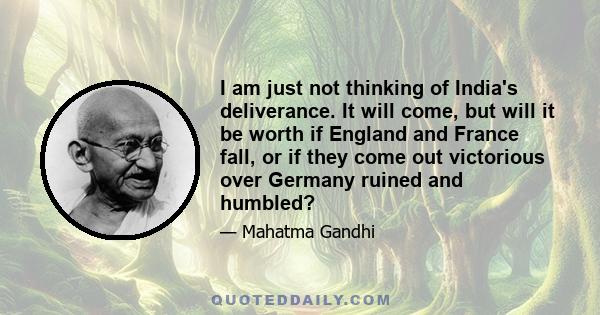 I am just not thinking of India's deliverance. It will come, but will it be worth if England and France fall, or if they come out victorious over Germany ruined and humbled?