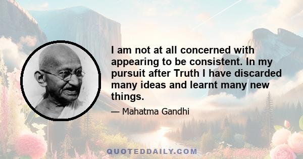 I am not at all concerned with appearing to be consistent. In my pursuit after Truth I have discarded many ideas and learnt many new things.