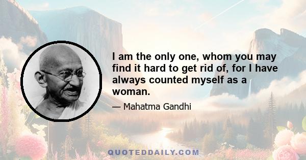 I am the only one, whom you may find it hard to get rid of, for I have always counted myself as a woman.