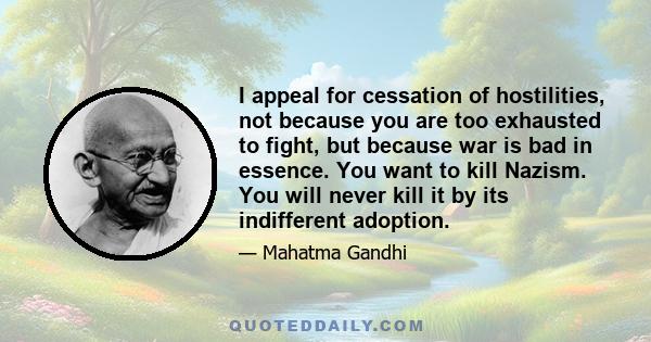 I appeal for cessation of hostilities, not because you are too exhausted to fight, but because war is bad in essence. You want to kill Nazism. You will never kill it by its indifferent adoption.