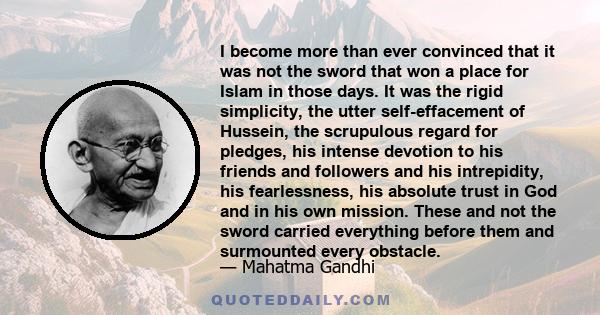 I become more than ever convinced that it was not the sword that won a place for Islam in those days. It was the rigid simplicity, the utter self-effacement of Hussein, the scrupulous regard for pledges, his intense