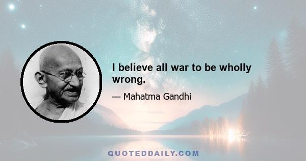 I believe all war to be wholly wrong.