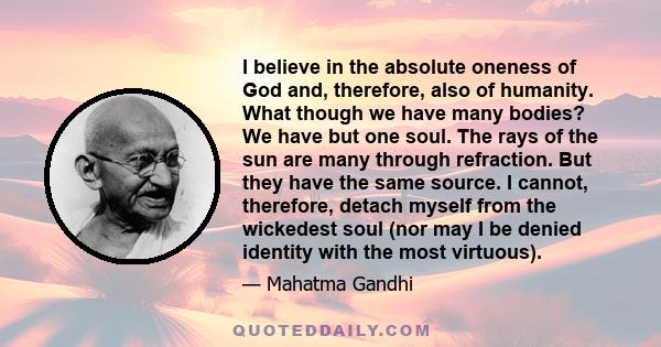 I believe in the absolute oneness of God and, therefore, also of humanity. What though we have many bodies? We have but one soul. The rays of the sun are many through refraction. But they have the same source. I cannot, 