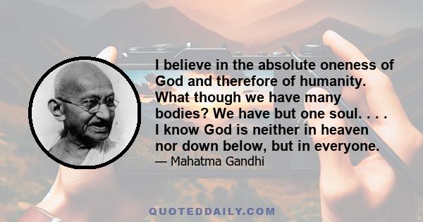 I believe in the absolute oneness of God and therefore of humanity. What though we have many bodies? We have but one soul. . . . I know God is neither in heaven nor down below, but in everyone.