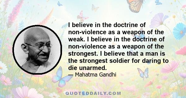 I believe in the doctrine of non-violence as a weapon of the weak. I believe in the doctrine of non-violence as a weapon of the strongest. I believe that a man is the strongest soldier for daring to die unarmed.