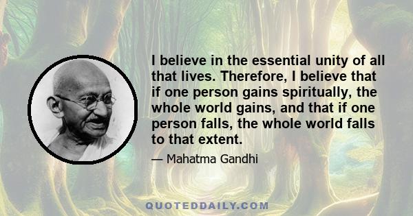 I believe in the essential unity of all that lives. Therefore, I believe that if one person gains spiritually, the whole world gains, and that if one person falls, the whole world falls to that extent.