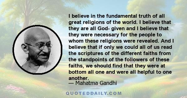 I believe in the fundamental truth of all great religions of the world. I believe that they are all God- given and I believe that they were necessary for the people to whom these religions were revealed. And I believe