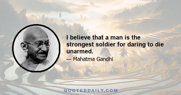 I believe that a man is the strongest soldier for daring to die unarmed.