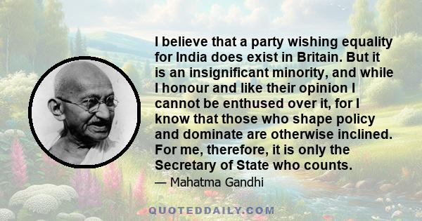 I believe that a party wishing equality for India does exist in Britain. But it is an insignificant minority, and while I honour and like their opinion I cannot be enthused over it, for I know that those who shape