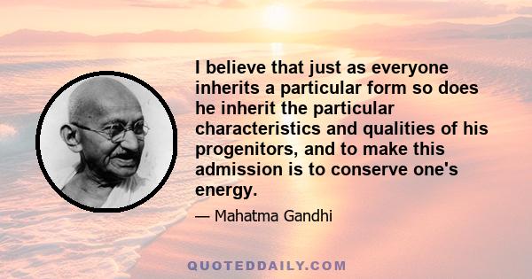 I believe that just as everyone inherits a particular form so does he inherit the particular characteristics and qualities of his progenitors, and to make this admission is to conserve one's energy.