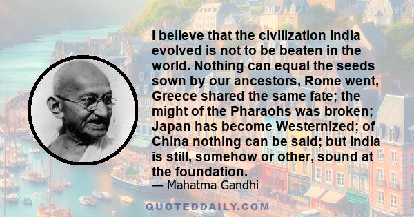 I believe that the civilization India evolved is not to be beaten in the world. Nothing can equal the seeds sown by our ancestors, Rome went, Greece shared the same fate; the might of the Pharaohs was broken; Japan has