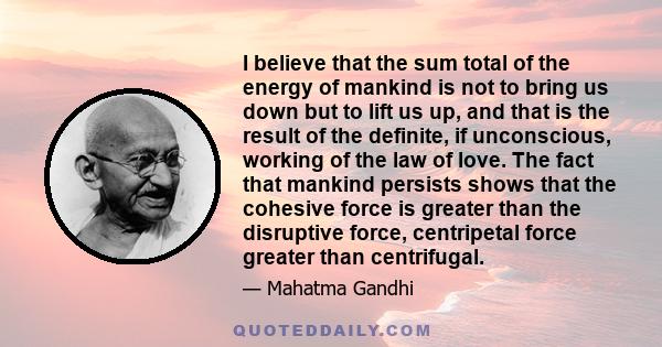 I believe that the sum total of the energy of mankind is not to bring us down but to lift us up, and that is the result of the definite, if unconscious, working of the law of love. The fact that mankind persists shows