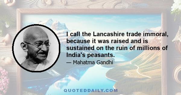 I call the Lancashire trade immoral, because it was raised and is sustained on the ruin of millions of India's peasants.