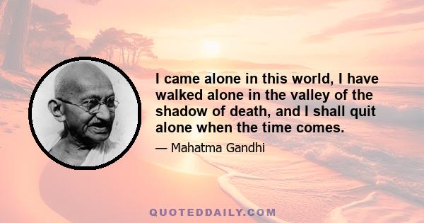 I came alone in this world, I have walked alone in the valley of the shadow of death, and I shall quit alone when the time comes.