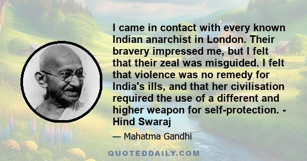 I came in contact with every known Indian anarchist in London. Their bravery impressed me, but I felt that their zeal was misguided. I felt that violence was no remedy for India's ills, and that her civilisation