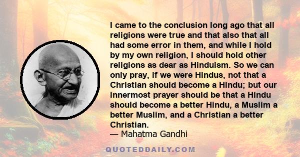 I came to the conclusion long ago that all religions were true and that also that all had some error in them, and while I hold by my own religion, I should hold other religions as dear as Hinduism. So we can only pray,