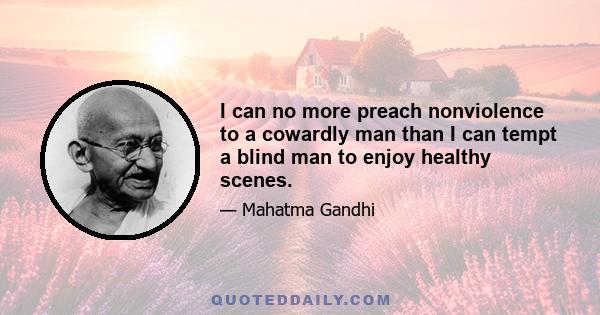 I can no more preach nonviolence to a cowardly man than I can tempt a blind man to enjoy healthy scenes.