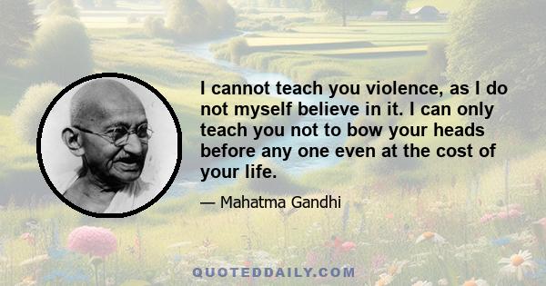 I cannot teach you violence, as I do not myself believe in it. I can only teach you not to bow your heads before any one even at the cost of your life.