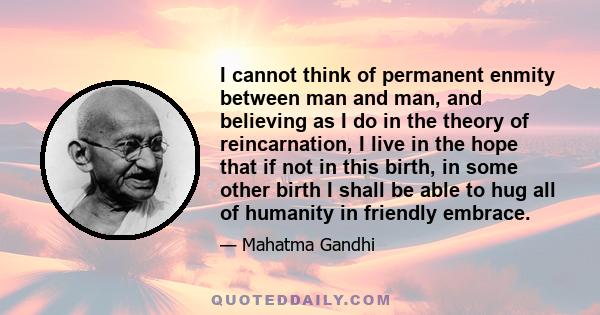 I cannot think of permanent enmity between man and man, and believing as I do in the theory of reincarnation, I live in the hope that if not in this birth, in some other birth I shall be able to hug all of humanity in