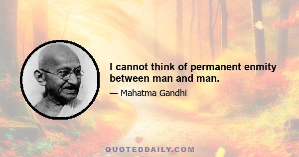 I cannot think of permanent enmity between man and man.