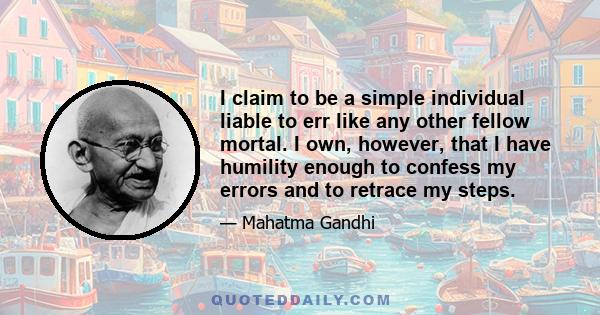 I claim to be a simple individual liable to err like any other fellow mortal. I own, however, that I have humility enough to confess my errors and to retrace my steps.