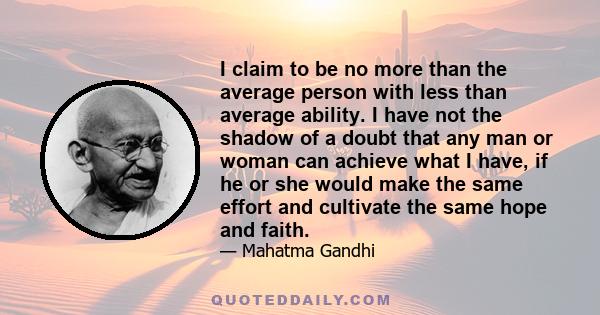 I claim to be no more than the average person with less than average ability. I have not the shadow of a doubt that any man or woman can achieve what I have, if he or she would make the same effort and cultivate the