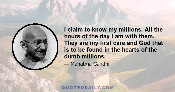 I claim to know my millions. All the hours of the day I am with them. They are my first care and God that is to be found in the hearts of the dumb millions.